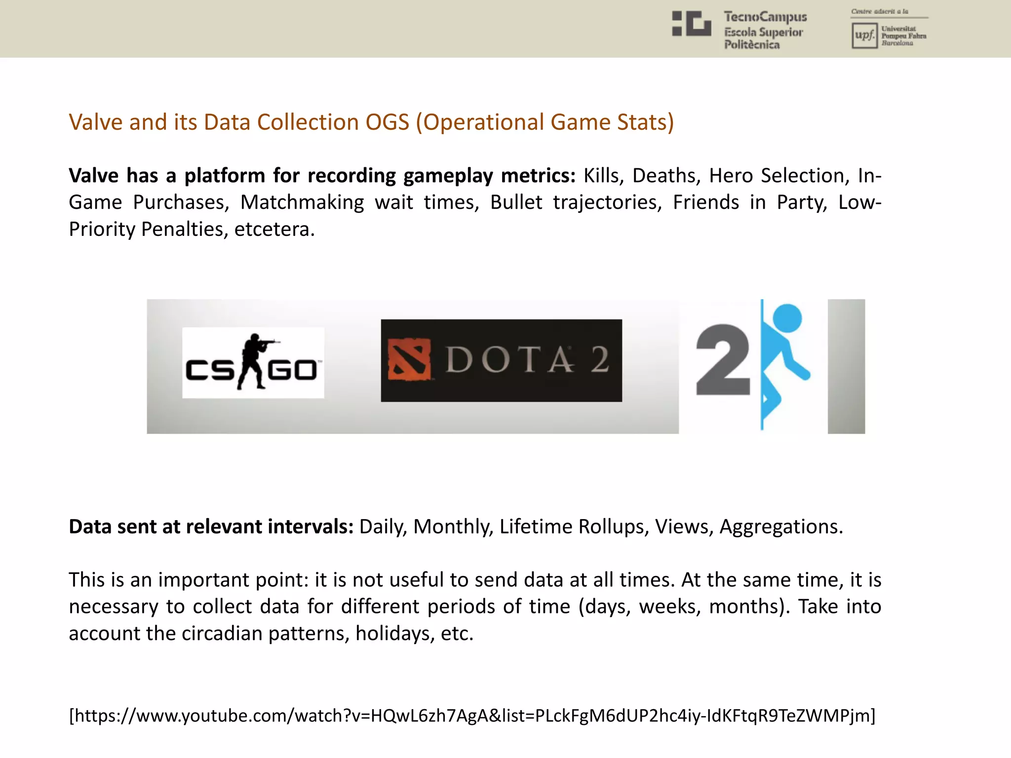 Valve has a platform for recording gameplay metrics: Kills, Deaths, Hero Selection, In-
Game Purchases, Matchmaking wait times, Bullet trajectories, Friends in Party, Low-
Priority Penalties, etcetera.
Data sent at relevant intervals: Daily, Monthly, Lifetime Rollups, Views, Aggregations.
This is an important point: it is not useful to send data at all times. At the same time, it is
necessary to collect data for different periods of time (days, weeks, months). Take into
account the circadian patterns, holidays, etc.
Valve and its Data Collection OGS (Operational Game Stats)
[https://www.youtube.com/watch?v=HQwL6zh7AgA&list=PLckFgM6dUP2hc4iy-IdKFtqR9TeZWMPjm]
 