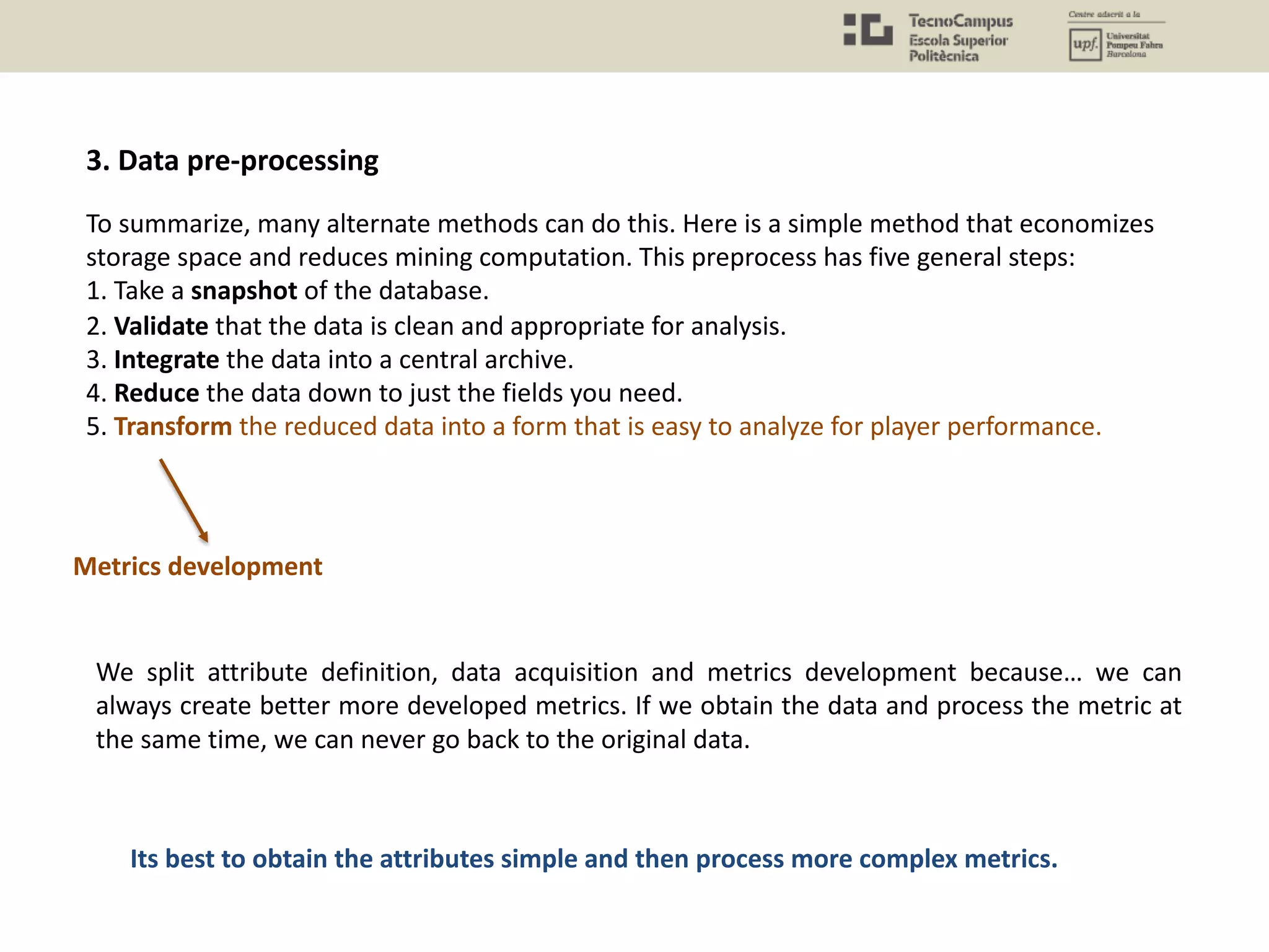 To summarize, many alternate methods can do this. Here is a simple method that economizes
storage space and reduces mining computation. This preprocess has five general steps:
1. Take a snapshot of the database.
2. Validate that the data is clean and appropriate for analysis.
3. Integrate the data into a central archive.
4. Reduce the data down to just the fields you need.
5. Transform the reduced data into a form that is easy to analyze for player performance.
We split attribute definition, data acquisition and metrics development because… we can
always create better more developed metrics. If we obtain the data and process the metric at
the same time, we can never go back to the original data.
Its best to obtain the attributes simple and then process more complex metrics.
Metrics development
3. Data pre-processing
 
