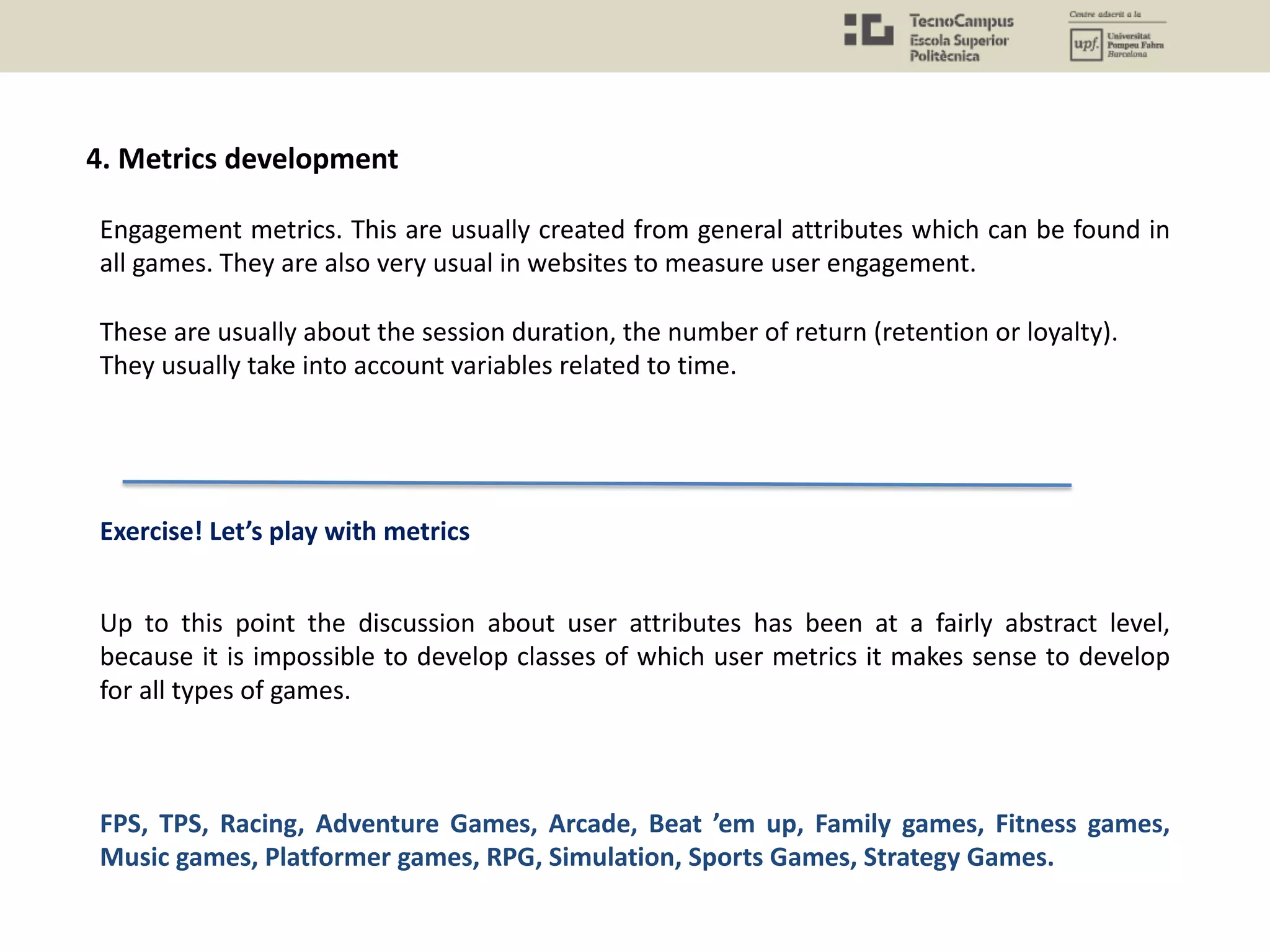 Engagement metrics. This are usually created from general attributes which can be found in
all games. They are also very usual in websites to measure user engagement.
These are usually about the session duration, the number of return (retention or loyalty).
They usually take into account variables related to time.
4. Metrics development
Up to this point the discussion about user attributes has been at a fairly abstract level,
because it is impossible to develop classes of which user metrics it makes sense to develop
for all types of games.
FPS, TPS, Racing, Adventure Games, Arcade, Beat ’em up, Family games, Fitness games,
Music games, Platformer games, RPG, Simulation, Sports Games, Strategy Games.
Exercise! Let’s play with metrics
 