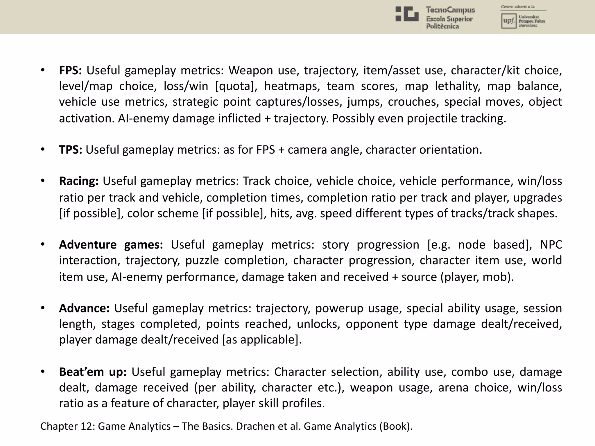 • FPS: Useful gameplay metrics: Weapon use, trajectory, item/asset use, character/kit choice,
level/map choice, loss/win [quota], heatmaps, team scores, map lethality, map balance,
vehicle use metrics, strategic point captures/losses, jumps, crouches, special moves, object
activation. AI-enemy damage inflicted + trajectory. Possibly even projectile tracking.
• TPS: Useful gameplay metrics: as for FPS + camera angle, character orientation.
• Racing: Useful gameplay metrics: Track choice, vehicle choice, vehicle performance, win/loss
ratio per track and vehicle, completion times, completion ratio per track and player, upgrades
[if possible], color scheme [if possible], hits, avg. speed different types of tracks/track shapes.
• Adventure games: Useful gameplay metrics: story progression [e.g. node based], NPC
interaction, trajectory, puzzle completion, character progression, character item use, world
item use, AI-enemy performance, damage taken and received + source (player, mob).
• Advance: Useful gameplay metrics: trajectory, powerup usage, special ability usage, session
length, stages completed, points reached, unlocks, opponent type damage dealt/received,
player damage dealt/received [as applicable].
• Beat’em up: Useful gameplay metrics: Character selection, ability use, combo use, damage
dealt, damage received (per ability, character etc.), weapon usage, arena choice, win/loss
ratio as a feature of character, player skill profiles.
Chapter 12: Game Analytics – The Basics. Drachen et al. Game Analytics (Book).
 