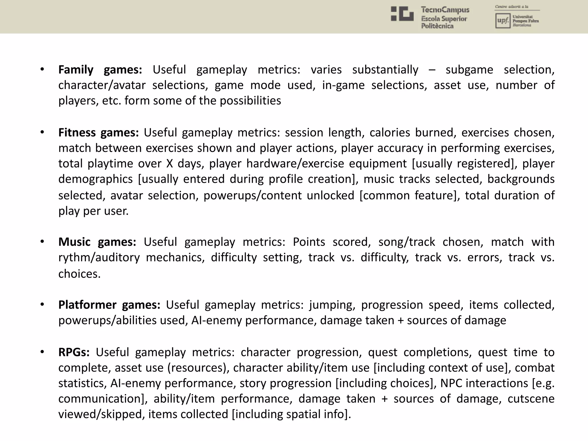 • Family games: Useful gameplay metrics: varies substantially – subgame selection,
character/avatar selections, game mode used, in-game selections, asset use, number of
players, etc. form some of the possibilities
• Fitness games: Useful gameplay metrics: session length, calories burned, exercises chosen,
match between exercises shown and player actions, player accuracy in performing exercises,
total playtime over X days, player hardware/exercise equipment [usually registered], player
demographics [usually entered during profile creation], music tracks selected, backgrounds
selected, avatar selection, powerups/content unlocked [common feature], total duration of
play per user.
• Music games: Useful gameplay metrics: Points scored, song/track chosen, match with
rythm/auditory mechanics, difficulty setting, track vs. difficulty, track vs. errors, track vs.
choices.
• Platformer games: Useful gameplay metrics: jumping, progression speed, items collected,
powerups/abilities used, AI-enemy performance, damage taken + sources of damage
• RPGs: Useful gameplay metrics: character progression, quest completions, quest time to
complete, asset use (resources), character ability/item use [including context of use], combat
statistics, AI-enemy performance, story progression [including choices], NPC interactions [e.g.
communication], ability/item performance, damage taken + sources of damage, cutscene
viewed/skipped, items collected [including spatial info].
 