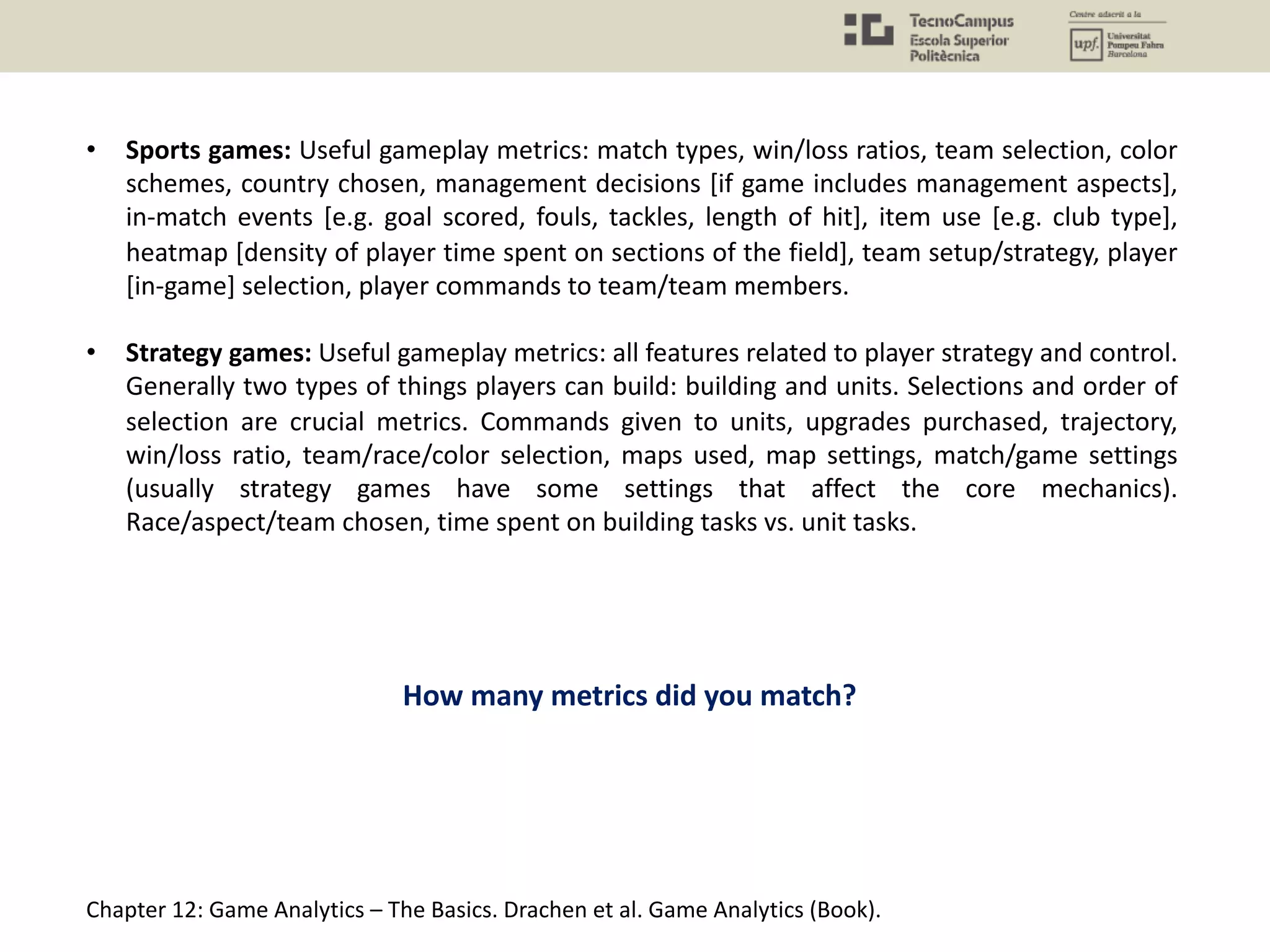 • Sports games: Useful gameplay metrics: match types, win/loss ratios, team selection, color
schemes, country chosen, management decisions [if game includes management aspects],
in-match events [e.g. goal scored, fouls, tackles, length of hit], item use [e.g. club type],
heatmap [density of player time spent on sections of the field], team setup/strategy, player
[in-game] selection, player commands to team/team members.
• Strategy games: Useful gameplay metrics: all features related to player strategy and control.
Generally two types of things players can build: building and units. Selections and order of
selection are crucial metrics. Commands given to units, upgrades purchased, trajectory,
win/loss ratio, team/race/color selection, maps used, map settings, match/game settings
(usually strategy games have some settings that affect the core mechanics).
Race/aspect/team chosen, time spent on building tasks vs. unit tasks.
Chapter 12: Game Analytics – The Basics. Drachen et al. Game Analytics (Book).
How many metrics did you match?
 