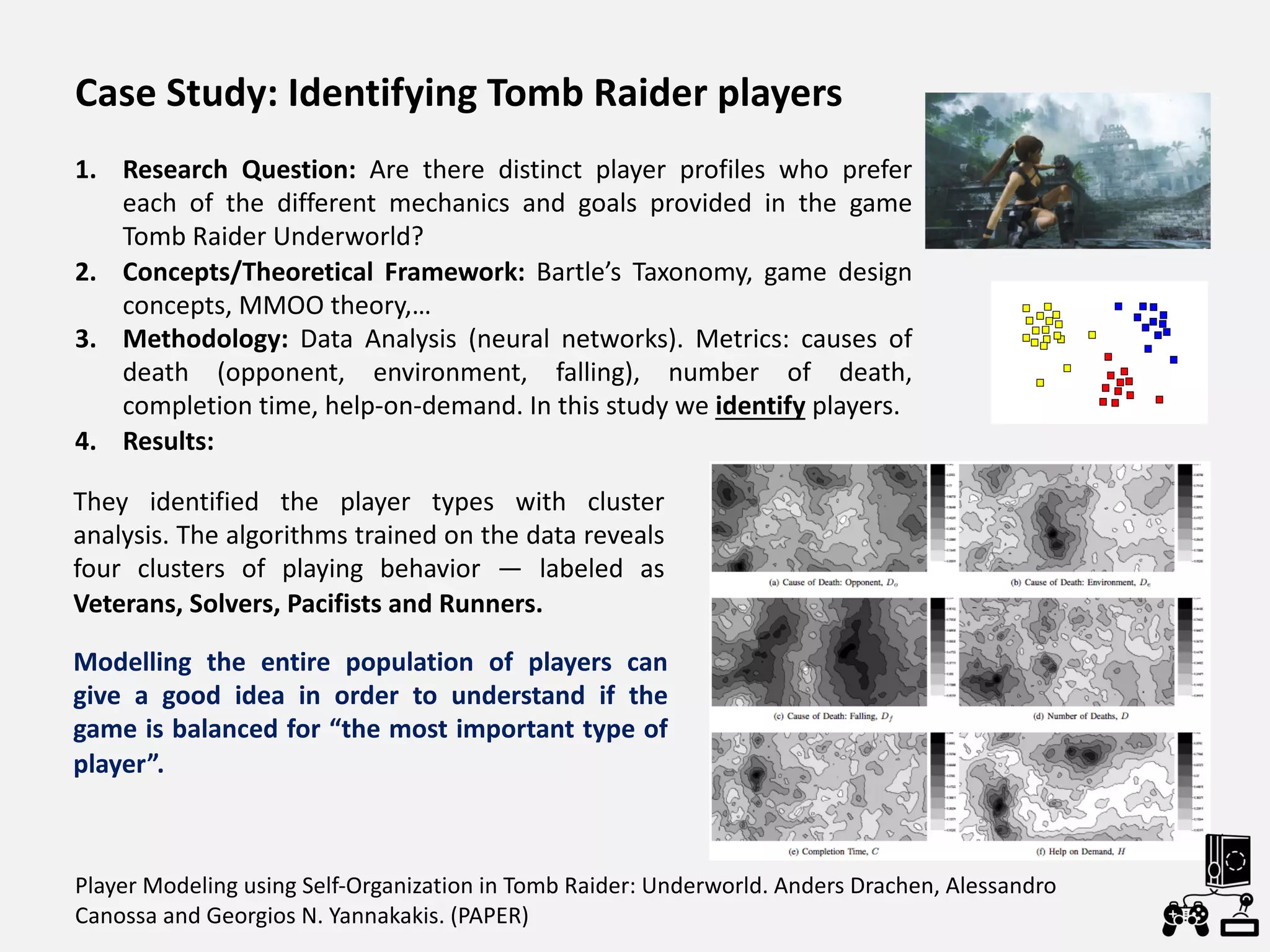 Player Modeling using Self-Organization in Tomb Raider: Underworld. Anders Drachen, Alessandro
Canossa and Georgios N. Yannakakis. (PAPER)
Modelling the entire population of players can
give a good idea in order to understand if the
game is balanced for “the most important type of
player”.
Case Study: Identifying Tomb Raider players
1. Research Question: Are there distinct player profiles who prefer
each of the different mechanics and goals provided in the game
Tomb Raider Underworld?
2. Concepts/Theoretical Framework: Bartle’s Taxonomy, game design
concepts, MMOO theory,…
3. Methodology: Data Analysis (neural networks). Metrics: causes of
death (opponent, environment, falling), number of death,
completion time, help-on-demand. In this study we identify players.
4. Results:
They identified the player types with cluster
analysis. The algorithms trained on the data reveals
four clusters of playing behavior — labeled as
Veterans, Solvers, Pacifists and Runners.
 