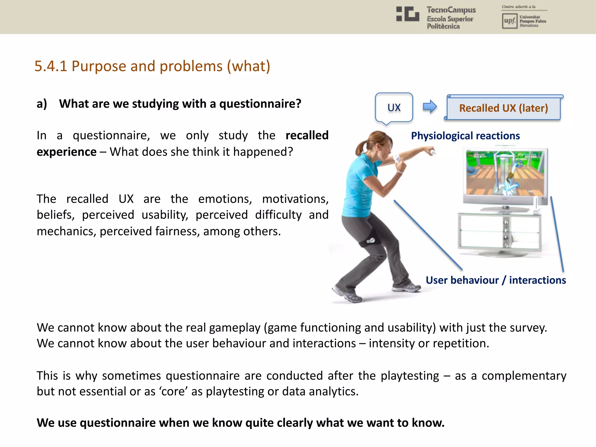 UX
Physiological reactions
User behaviour / interactions
Recalled UX (later)a) What are we studying with a questionnaire?
In a questionnaire, we only study the recalled
experience – What does she think it happened?
The recalled UX are the emotions, motivations,
beliefs, perceived usability, perceived difficulty and
mechanics, perceived fairness, among others.
5.4.1 Purpose and problems (what)
We cannot know about the real gameplay (game functioning and usability) with just the survey.
We cannot know about the user behaviour and interactions – intensity or repetition.
This is why sometimes questionnaire are conducted after the playtesting – as a complementary
but not essential or as ‘core’ as playtesting or data analytics.
We use questionnaire when we know quite clearly what we want to know.
 