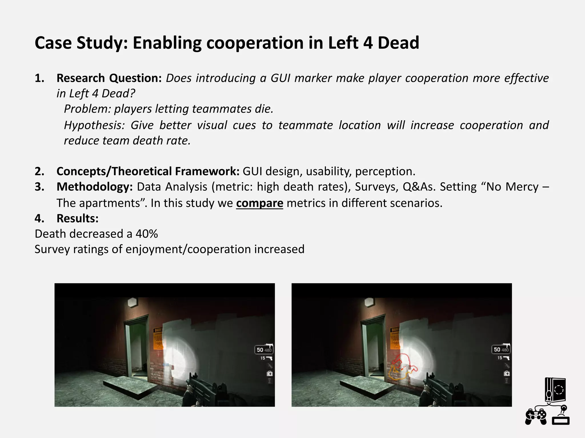 Case Study: Enabling cooperation in Left 4 Dead
1. Research Question: Does introducing a GUI marker make player cooperation more effective
in Left 4 Dead?
Problem: players letting teammates die.
Hypothesis: Give better visual cues to teammate location will increase cooperation and
reduce team death rate.
2. Concepts/Theoretical Framework: GUI design, usability, perception.
3. Methodology: Data Analysis (metric: high death rates), Surveys, Q&As. Setting “No Mercy –
The apartments”. In this study we compare metrics in different scenarios.
4. Results:
Death decreased a 40%
Survey ratings of enjoyment/cooperation increased
 