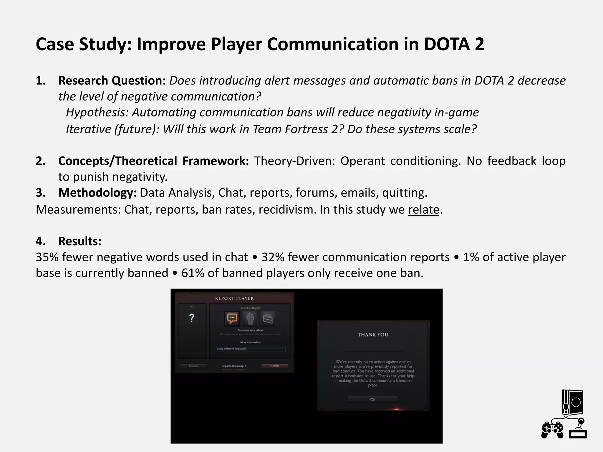 Case Study: Improve Player Communication in DOTA 2
1. Research Question: Does introducing alert messages and automatic bans in DOTA 2 decrease
the level of negative communication?
Hypothesis: Automating communication bans will reduce negativity in-game
Iterative (future): Will this work in Team Fortress 2? Do these systems scale?
2. Concepts/Theoretical Framework: Theory-Driven: Operant conditioning. No feedback loop
to punish negativity.
3. Methodology: Data Analysis, Chat, reports, forums, emails, quitting.
Measurements: Chat, reports, ban rates, recidivism. In this study we relate.
4. Results:
35% fewer negative words used in chat • 32% fewer communication reports • 1% of active player
base is currently banned • 61% of banned players only receive one ban.
 