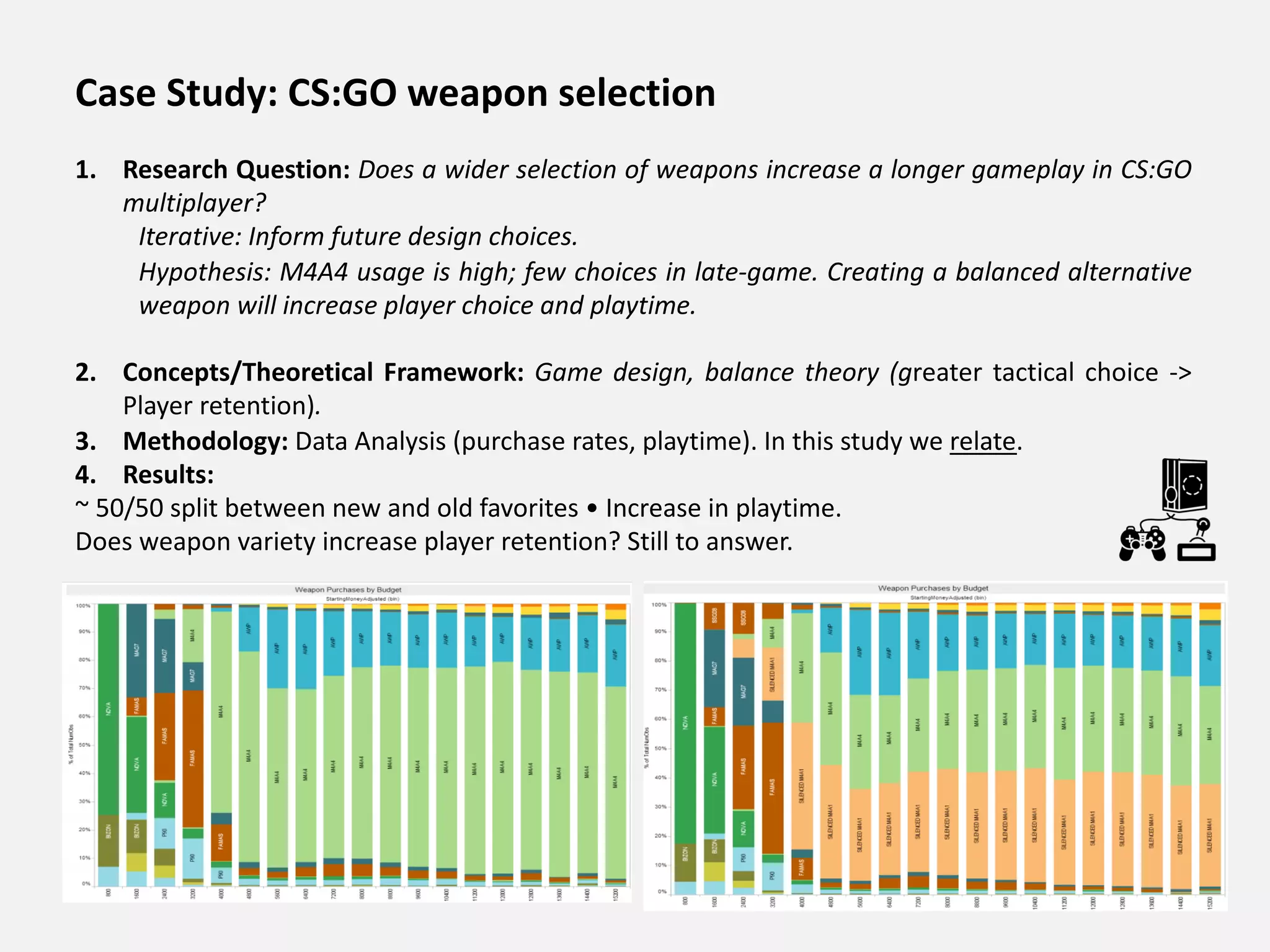 Case Study: CS:GO weapon selection
1. Research Question: Does a wider selection of weapons increase a longer gameplay in CS:GO
multiplayer?
Iterative: Inform future design choices.
Hypothesis: M4A4 usage is high; few choices in late-game. Creating a balanced alternative
weapon will increase player choice and playtime.
2. Concepts/Theoretical Framework: Game design, balance theory (greater tactical choice ->
Player retention).
3. Methodology: Data Analysis (purchase rates, playtime). In this study we relate.
4. Results:
~ 50/50 split between new and old favorites • Increase in playtime.
Does weapon variety increase player retention? Still to answer.
 