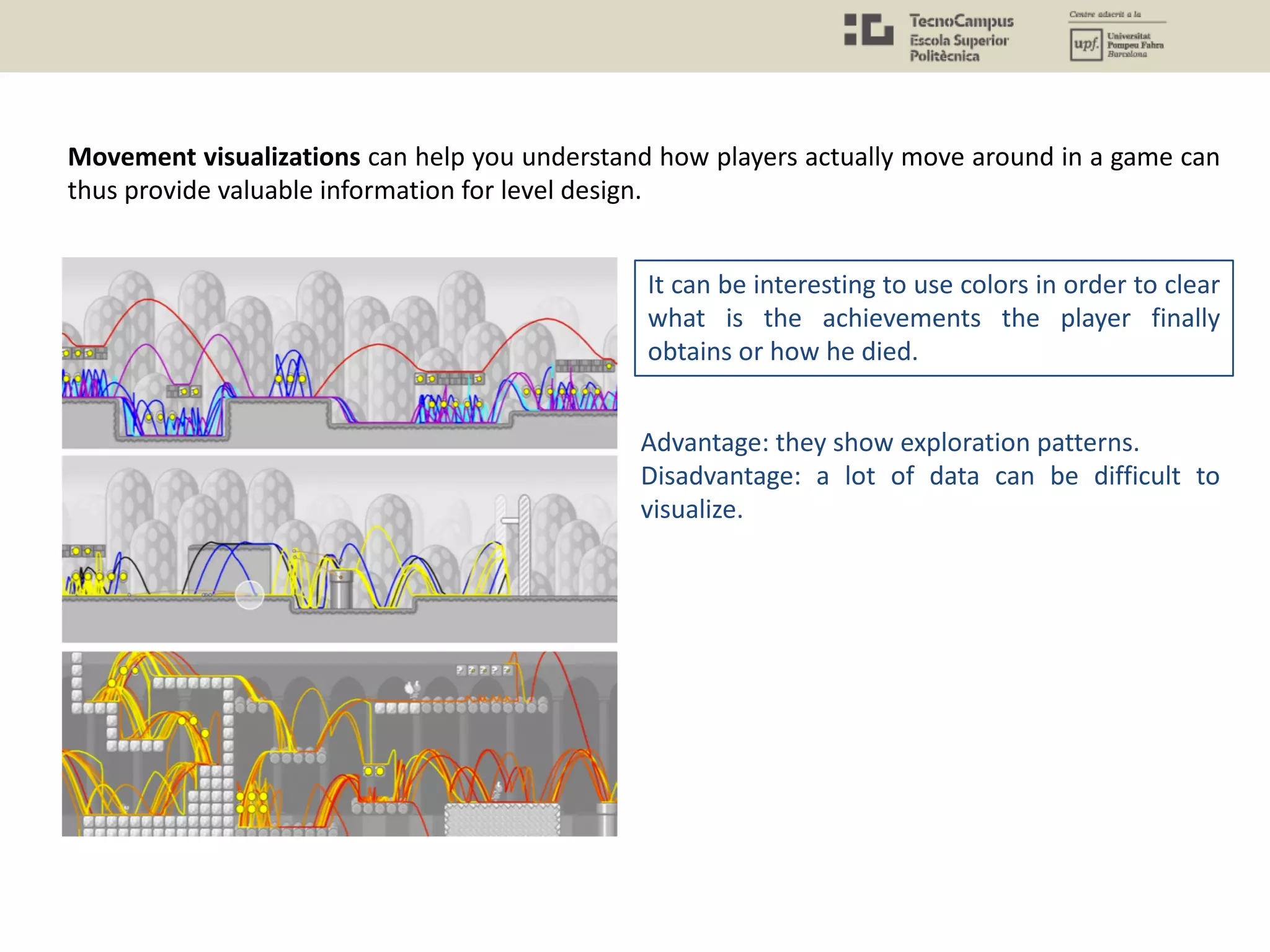 Movement visualizations can help you understand how players actually move around in a game can
thus provide valuable information for level design.
It can be interesting to use colors in order to clear
what is the achievements the player finally
obtains or how he died.
Advantage: they show exploration patterns.
Disadvantage: a lot of data can be difficult to
visualize.
 