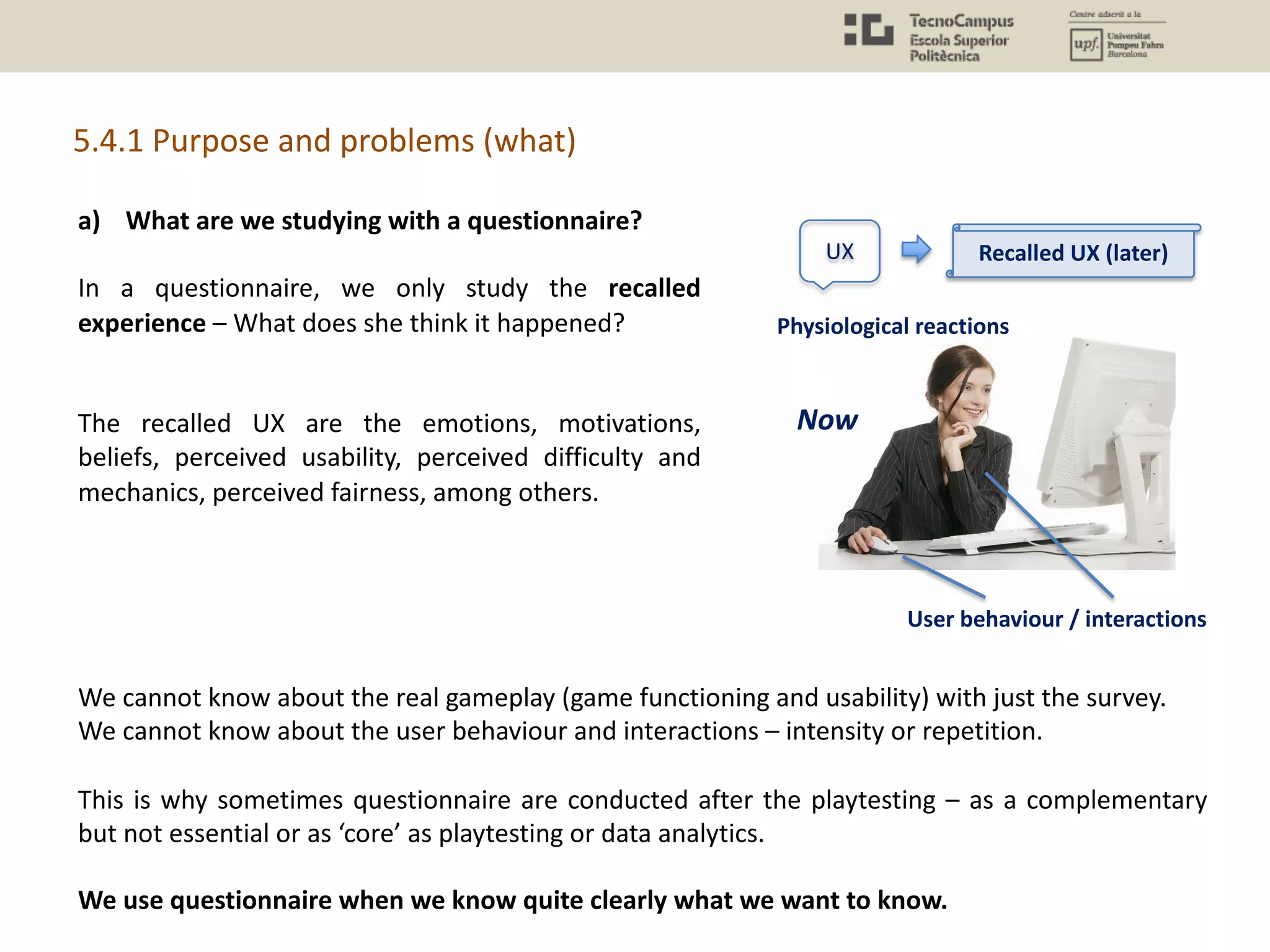 a) What are we studying with a questionnaire?
In a questionnaire, we only study the recalled
experience – What does she think it happened?
The recalled UX are the emotions, motivations,
beliefs, perceived usability, perceived difficulty and
mechanics, perceived fairness, among others.
5.4.1 Purpose and problems (what)
We cannot know about the real gameplay (game functioning and usability) with just the survey.
We cannot know about the user behaviour and interactions – intensity or repetition.
This is why sometimes questionnaire are conducted after the playtesting – as a complementary
but not essential or as ‘core’ as playtesting or data analytics.
We use questionnaire when we know quite clearly what we want to know.
UX
Physiological reactions
User behaviour / interactions
Recalled UX (later)
Now
 