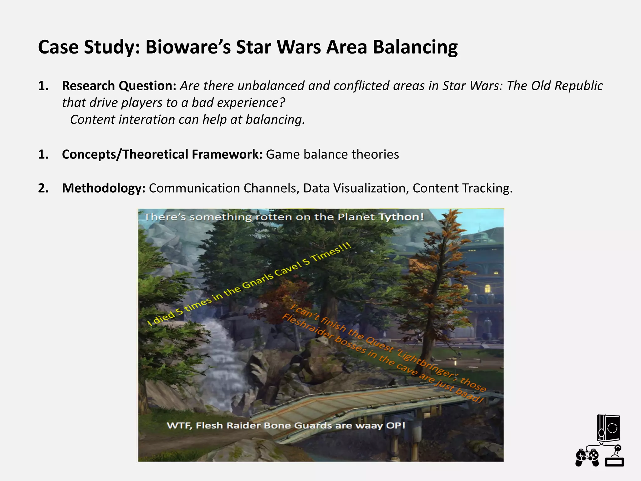 Case Study: Bioware’s Star Wars Area Balancing
1. Research Question: Are there unbalanced and conflicted areas in Star Wars: The Old Republic
that drive players to a bad experience?
Content interation can help at balancing.
1. Concepts/Theoretical Framework: Game balance theories
2. Methodology: Communication Channels, Data Visualization, Content Tracking.
 