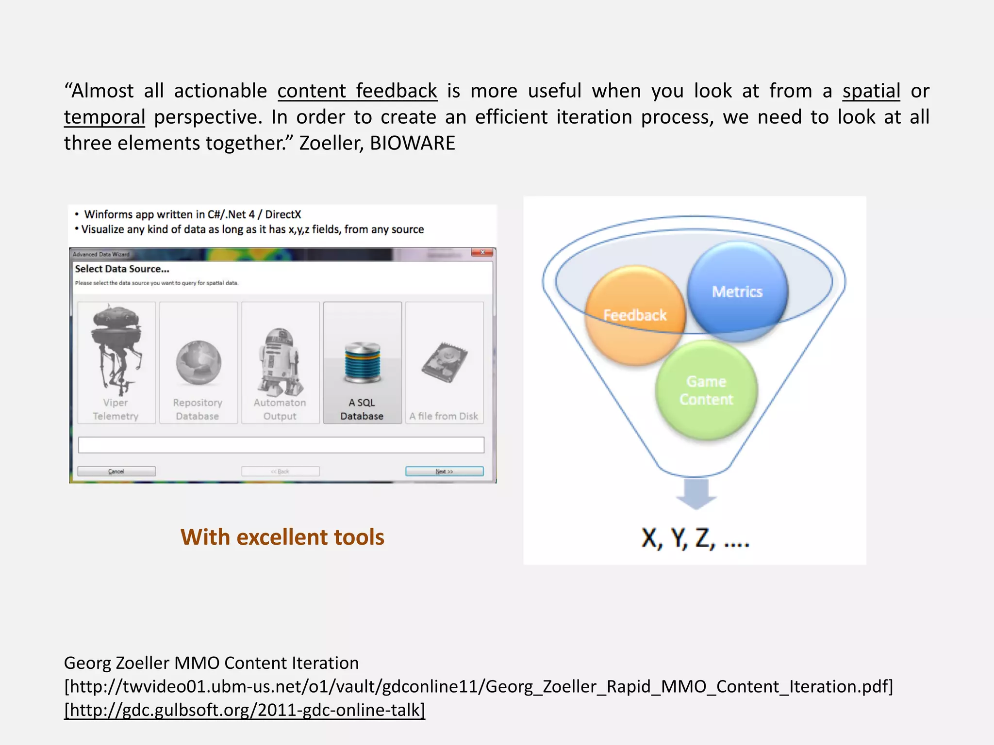 “Almost all actionable content feedback is more useful when you look at from a spatial or
temporal perspective. In order to create an efficient iteration process, we need to look at all
three elements together.” Zoeller, BIOWARE
With excellent tools
Georg Zoeller MMO Content Iteration
[http://twvideo01.ubm-us.net/o1/vault/gdconline11/Georg_Zoeller_Rapid_MMO_Content_Iteration.pdf]
[http://gdc.gulbsoft.org/2011-gdc-online-talk]
 