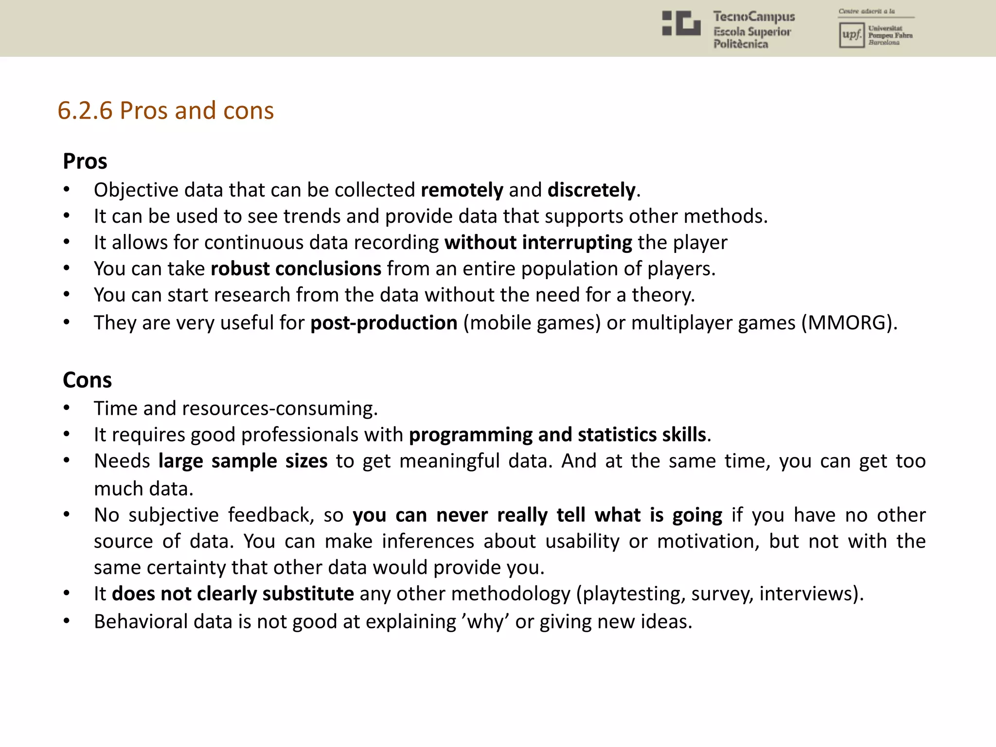 Pros
• Objective data that can be collected remotely and discretely.
• It can be used to see trends and provide data that supports other methods.
• It allows for continuous data recording without interrupting the player
• You can take robust conclusions from an entire population of players.
• You can start research from the data without the need for a theory.
• They are very useful for post-production (mobile games) or multiplayer games (MMORG).
Cons
• Time and resources-consuming.
• It requires good professionals with programming and statistics skills.
• Needs large sample sizes to get meaningful data. And at the same time, you can get too
much data.
• No subjective feedback, so you can never really tell what is going if you have no other
source of data. You can make inferences about usability or motivation, but not with the
same certainty that other data would provide you.
• It does not clearly substitute any other methodology (playtesting, survey, interviews).
• Behavioral data is not good at explaining ’why’ or giving new ideas.
6.2.6 Pros and cons
 
