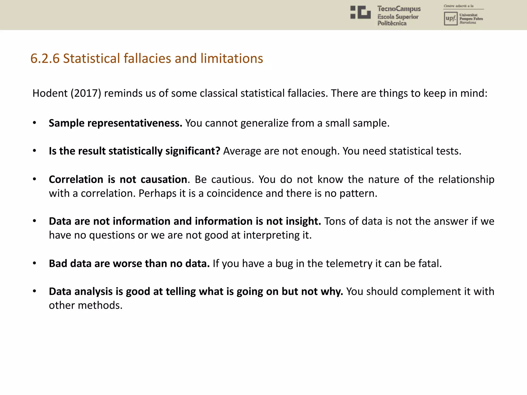 Hodent (2017) reminds us of some classical statistical fallacies. There are things to keep in mind:
• Sample representativeness. You cannot generalize from a small sample.
• Is the result statistically significant? Average are not enough. You need statistical tests.
• Correlation is not causation. Be cautious. You do not know the nature of the relationship
with a correlation. Perhaps it is a coincidence and there is no pattern.
• Data are not information and information is not insight. Tons of data is not the answer if we
have no questions or we are not good at interpreting it.
• Bad data are worse than no data. If you have a bug in the telemetry it can be fatal.
• Data analysis is good at telling what is going on but not why. You should complement it with
other methods.
6.2.6 Statistical fallacies and limitations
 