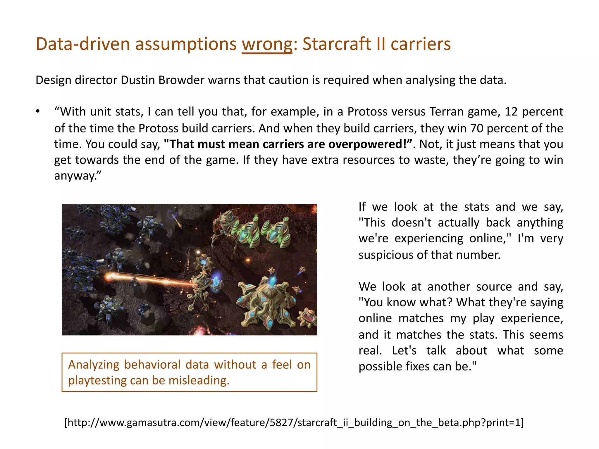 [http://www.gamasutra.com/view/feature/5827/starcraft_ii_building_on_the_beta.php?print=1]
Analyzing behavioral data without a feel on
playtesting can be misleading.
If we look at the stats and we say,
"This doesn't actually back anything
we're experiencing online," I'm very
suspicious of that number.
We look at another source and say,
"You know what? What they're saying
online matches my play experience,
and it matches the stats. This seems
real. Let's talk about what some
possible fixes can be."
Data-driven assumptions wrong: Starcraft II carriers
Design director Dustin Browder warns that caution is required when analysing the data.
• “With unit stats, I can tell you that, for example, in a Protoss versus Terran game, 12 percent
of the time the Protoss build carriers. And when they build carriers, they win 70 percent of the
time. You could say, "That must mean carriers are overpowered!”. Not, it just means that you
get towards the end of the game. If they have extra resources to waste, they’re going to win
anyway.”
 