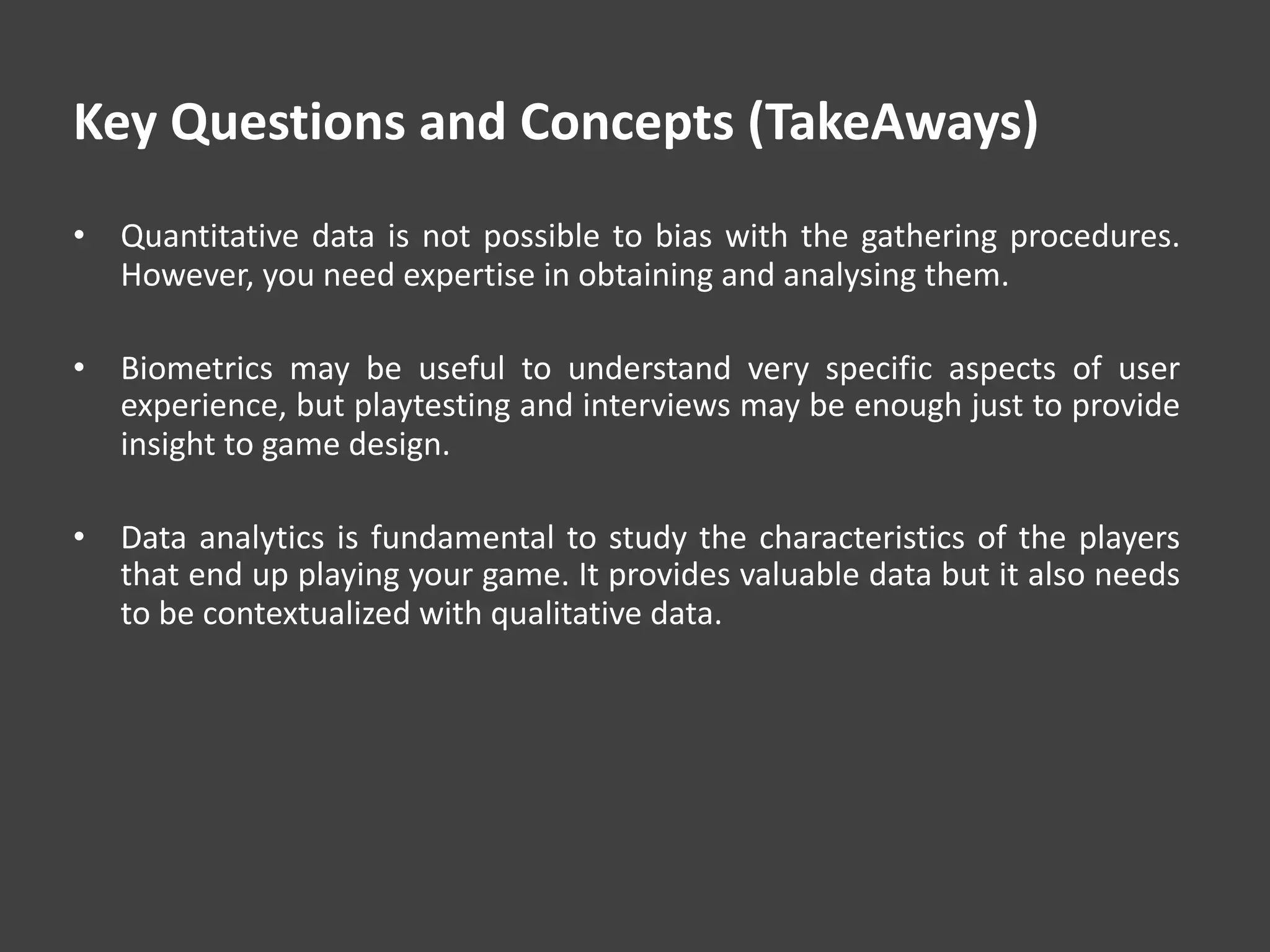 Key Questions and Concepts (TakeAways)
• Quantitative data is not possible to bias with the gathering procedures.
However, you need expertise in obtaining and analysing them.
• Biometrics may be useful to understand very specific aspects of user
experience, but playtesting and interviews may be enough just to provide
insight to game design.
• Data analytics is fundamental to study the characteristics of the players
that end up playing your game. It provides valuable data but it also needs
to be contextualized with qualitative data.
 