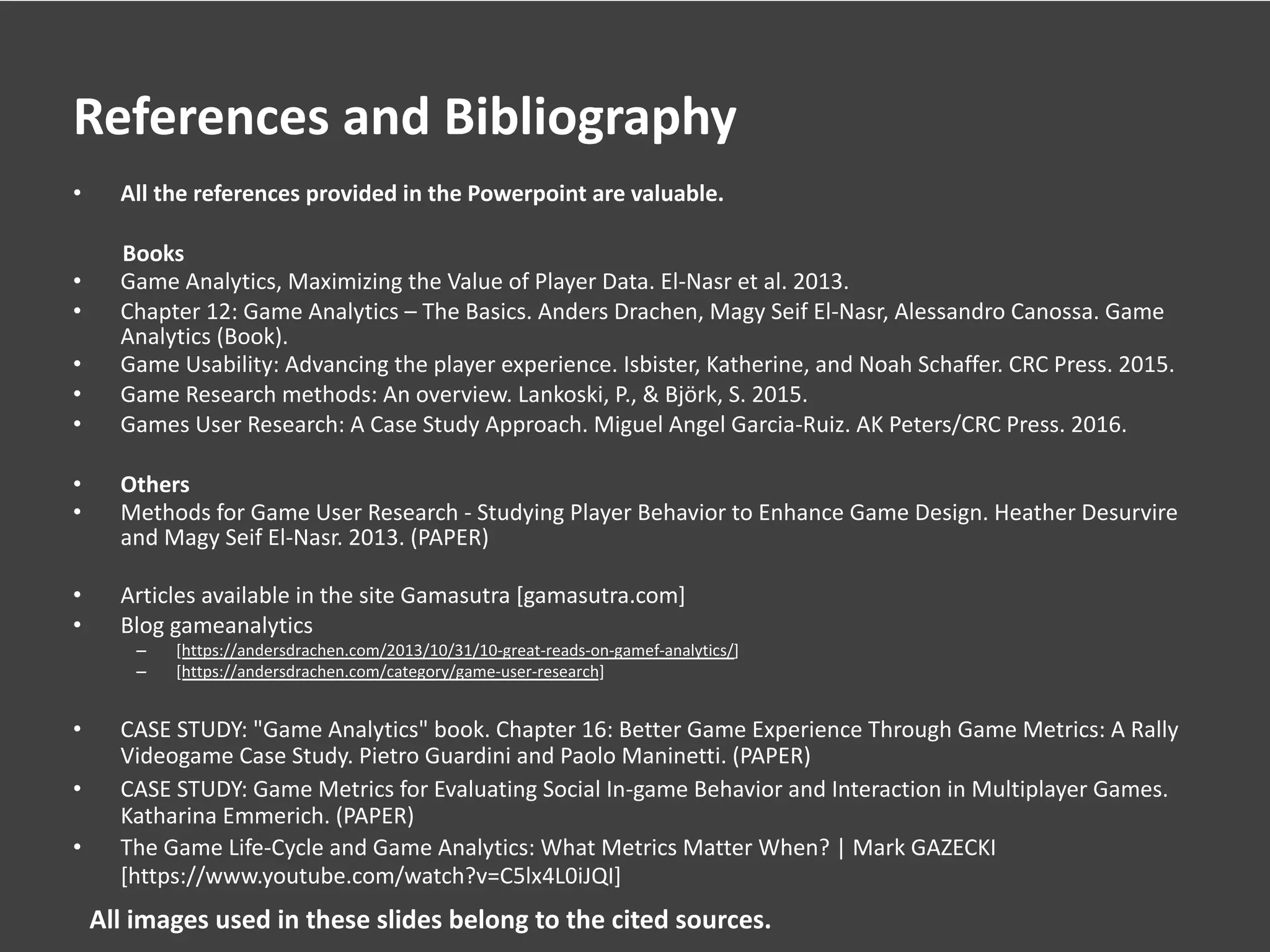 References and Bibliography
• All the references provided in the Powerpoint are valuable.
Books
• Game Analytics, Maximizing the Value of Player Data. El-Nasr et al. 2013.
• Chapter 12: Game Analytics – The Basics. Anders Drachen, Magy Seif El-Nasr, Alessandro Canossa. Game
Analytics (Book).
• Game Usability: Advancing the player experience. Isbister, Katherine, and Noah Schaffer. CRC Press. 2015.
• Game Research methods: An overview. Lankoski, P., & Björk, S. 2015.
• Games User Research: A Case Study Approach. Miguel Angel Garcia-Ruiz. AK Peters/CRC Press. 2016.
• Others
• Methods for Game User Research - Studying Player Behavior to Enhance Game Design. Heather Desurvire
and Magy Seif El-Nasr. 2013. (PAPER)
• Articles available in the site Gamasutra [gamasutra.com]
• Blog gameanalytics
– [https://andersdrachen.com/2013/10/31/10-great-reads-on-gamef-analytics/]
– [https://andersdrachen.com/category/game-user-research]
• CASE STUDY: "Game Analytics" book. Chapter 16: Better Game Experience Through Game Metrics: A Rally
Videogame Case Study. Pietro Guardini and Paolo Maninetti. (PAPER)
• CASE STUDY: Game Metrics for Evaluating Social In-game Behavior and Interaction in Multiplayer Games.
Katharina Emmerich. (PAPER)
• The Game Life-Cycle and Game Analytics: What Metrics Matter When? | Mark GAZECKI
[https://www.youtube.com/watch?v=C5lx4L0iJQI]
All images used in these slides belong to the cited sources.
 