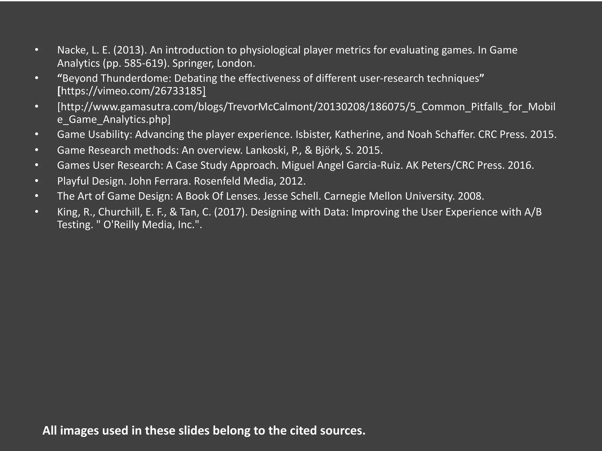 • Nacke, L. E. (2013). An introduction to physiological player metrics for evaluating games. In Game
Analytics (pp. 585-619). Springer, London.
• “Beyond Thunderdome: Debating the effectiveness of different user-research techniques”
[https://vimeo.com/26733185]
• [http://www.gamasutra.com/blogs/TrevorMcCalmont/20130208/186075/5_Common_Pitfalls_for_Mobil
e_Game_Analytics.php]
• Game Usability: Advancing the player experience. Isbister, Katherine, and Noah Schaffer. CRC Press. 2015.
• Game Research methods: An overview. Lankoski, P., & Björk, S. 2015.
• Games User Research: A Case Study Approach. Miguel Angel Garcia-Ruiz. AK Peters/CRC Press. 2016.
• Playful Design. John Ferrara. Rosenfeld Media, 2012.
• The Art of Game Design: A Book Of Lenses. Jesse Schell. Carnegie Mellon University. 2008.
• King, R., Churchill, E. F., & Tan, C. (2017). Designing with Data: Improving the User Experience with A/B
Testing. " O'Reilly Media, Inc.".
All images used in these slides belong to the cited sources.
 