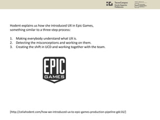 Hodent explains us how she introduced UX in Epic Games,
something similar to a three-step process:
1. Making everybody understand what UX is.
2. Detecting the misconceptions and working on them.
3. Creating the shift in UCD and working together with the team.
[http://celiahodent.com/how-we-introduced-ux-to-epic-games-production-pipeline-gdc16/]
 