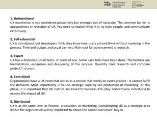 1. Unintentional
UX experience is not considered proactively but emerges out of necessity. The common barrier is
unawareness or rejection of UX. You need to explain what it is, to train people, and communicate
extensively.
2. Self-referential
UX is considered, but developers think they know how users act and think without involving in the
process. Time and budget and usual barriers. Main tool for advancement is research.
3. Expert
UX has a dedicated small team, or team of one. Some user tests have been done. The barriers are
formalization, expansion and deepening of the process. Quantify User research and compare
projects’ success.
4. Centralized
Organizations have a UX team that works as a service that works on every project – it cannot fulfill
the demands. Most importantly, it has no strategic capacity like production or marketing. At this
phase, it is important that UX metrics are linked to business KPIs (Key Performance Indicators) to
expose the impact of UX.
5. Distributed
UX is at the same level as finance, production, or marketing. Consolidating UX as a strategic area
within the organization will be important to obtain the senior executives’ buy-in.
 