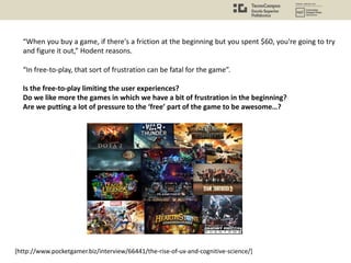 “When you buy a game, if there's a friction at the beginning but you spent $60, you're going to try
and figure it out,” Hodent reasons.
“In free-to-play, that sort of frustration can be fatal for the game”.
Is the free-to-play limiting the user experiences?
Do we like more the games in which we have a bit of frustration in the beginning?
Are we putting a lot of pressure to the ‘free’ part of the game to be awesome…?
[http://www.pocketgamer.biz/interview/66441/the-rise-of-ux-and-cognitive-science/]
 