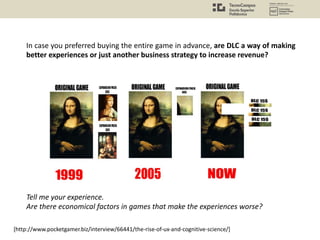 [http://www.pocketgamer.biz/interview/66441/the-rise-of-ux-and-cognitive-science/]
In case you preferred buying the entire game in advance, are DLC a way of making
better experiences or just another business strategy to increase revenue?
Tell me your experience.
Are there economical factors in games that make the experiences worse?
 