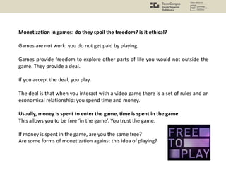 Monetization in games: do they spoil the freedom? is it ethical?
Games are not work: you do not get paid by playing.
Games provide freedom to explore other parts of life you would not outside the
game. They provide a deal.
If you accept the deal, you play.
The deal is that when you interact with a video game there is a set of rules and an
economical relationship: you spend time and money.
Usually, money is spent to enter the game, time is spent in the game.
This allows you to be free ‘in the game’. You trust the game.
If money is spent in the game, are you the same free?
Are some forms of monetization against this idea of playing?
 