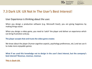 7.3 Dark UX: UX Not In The User’s Best Interest!
User Experience is thinking about the user.
When you design a productive software (e.g. Microsoft Excel), you are giving happiness by
making things easier.
When you design a video game, you need to ‘catch’ the player and deliver an experience which
can bring frustration and joy.
The player accepts that and trusts the video game creator.
We know about the player (human cognitive aspects, psychology preferences, etc.) and we use it
to make more enjoyable games.
What if we used this knowledge not to design in the user’s best interest, but the company’s
best interest? Revenue, revenue, revenue.
This is Dark UX.
 