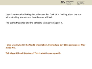 User Experience is thinking about the user. But Dark UX is thinking about the user
without taking into account how the user will feel.
The user is frustrated and the company takes advantage of it.
I once was invited in the World Information Architecture Day 2015 conference. They
asked me…
Talk about UX and Happiness! This is what I came up with.
 