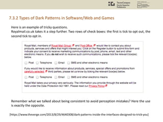 Here is an example of tricky questions.
Royalmail.co.uk takes it a step further. Two rows of check boxes: the first is tick to opt out, the
second tick to opt in.
Remember what we talked about being consistent to avoid perception mistakes? Here the use
is exactly the opposite.
[https://www.theverge.com/2013/8/29/4640308/dark-patterns-inside-the-interfaces-designed-to-trick-you]
7.3.2 Types of Dark Patterns in Software/Web and Games
 