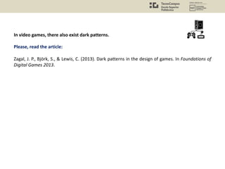 In video games, there also exist dark patterns.
Please, read the article:
Zagal, J. P., Björk, S., & Lewis, C. (2013). Dark patterns in the design of games. In Foundations of
Digital Games 2013.
 