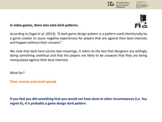 In video games, there also exist dark patterns.
According to Zagal et al. (2013), “A dark game design pattern is a pattern used intentionally by
a game creator to cause negative experiences for players that are against their best interests
and happen without their consent.”.
We note that dark here carries two meanings. It refers to the fact that designers are willingly
doing something unethical and that the players are likely to be unaware that they are being
manipulated against their best interests.
What for?
Time, money and social spread.
If you feel you did something that you would not have done in other circumstances (i.e. You
regret it), it is probably a game design dark pattern.
 