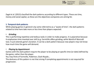 Zagal et al. (2013) classified the dark patterns according to different types. These are time,
money and social capital, as these are the objectives companies are aiming for.
1. Temporal dark patterns
While playing games in general is by some referred to as a "waste of time", the dark patterns
related to time here take more or less time than players expected.
• Grinding
This is performing repetitive and tedious tasks in order to make progress. It is pejorative because
it emphasizes time invested over skill (e.g. FarmVille offers grinding, while World of Warcraft
too). It just extends game’s duration. It can be a dark pattern because new players may not know
how much time the game will demand.
• Playing by Appointment
Games with this dark pattern require the player to be playing at specific time (or date) defined by
the game, rather than the player.
You may think of Farmville, Pokémon, Clash Royale…
The darkness of this pattern is not that strong if completing appointments is not required for
progression.
 