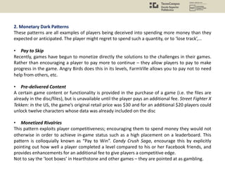 2. Monetary Dark Patterns
These patterns are all examples of players being deceived into spending more money than they
expected or anticipated. The player might regret to spend such a quantity, or to ‘lose track’,…
• Pay to Skip
Recently, games have begun to monetize directly the solutions to the challenges in their games.
Rather than encouraging a player to pay more to continue – they allow players to pay to make
progress in the game. Angry Birds does this in its levels, FarmVille allows you to pay not to need
help from others, etc.
• Pre-delivered Content
A certain game content or functionality is provided in the purchase of a game (i.e. the files are
already in the disc/files), but is unavailable until the player pays an additional fee. Street Fighter X
Tekken: in the US, the game’s original retail price was $30 and for an additional $20 players could
unlock twelve characters whose data was already included on the disc
• Monetized Rivalries
This pattern exploits player competitiveness; encouraging them to spend money they would not
otherwise in order to achieve in-game status such as a high placement on a leaderboard. This
pattern is colloquially known as “Pay to Win”. Candy Crush Saga, encourage this by explicitly
pointing out how well a player completed a level compared to his or her Facebook friends, and
provides enhancements for an additional fee to give players a competitive edge.
Not to say the ‘loot boxes’ in Hearthstone and other games – they are pointed at as gambling.
 