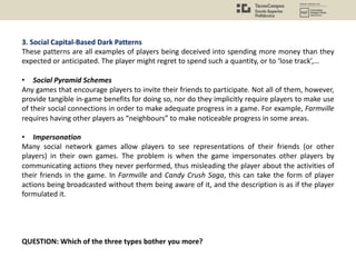 3. Social Capital-Based Dark Patterns
These patterns are all examples of players being deceived into spending more money than they
expected or anticipated. The player might regret to spend such a quantity, or to ‘lose track’,…
• Social Pyramid Schemes
Any games that encourage players to invite their friends to participate. Not all of them, however,
provide tangible in-game benefits for doing so, nor do they implicitly require players to make use
of their social connections in order to make adequate progress in a game. For example, Farmville
requires having other players as “neighbours” to make noticeable progress in some areas.
• Impersonation
Many social network games allow players to see representations of their friends (or other
players) in their own games. The problem is when the game impersonates other players by
communicating actions they never performed, thus misleading the player about the activities of
their friends in the game. In Farmville and Candy Crush Saga, this can take the form of player
actions being broadcasted without them being aware of it, and the description is as if the player
formulated it.
QUESTION: Which of the three types bother you more?
 