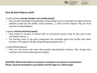 In web-software (mostly interface and usability based)
• They use the knowledge of psychology to induct player error or persuade him while using the
interface (sneak into the basket, tricky questions,…). These are the original. They are more
common in webs/software.
In games (mostly mechanics based)
• They create an scenario of tension with an economical solution (pay to skip, pay to win,
monetized rivalries,…).
• The learning curve or the game progression has unrealistic goals that conflict with other
activities in the player’s life (grinding, playing by appointment,…).
In web-software/games
• They are not honest with what they provide (pre-delivered content). They change their
promises in the end introducing extra charges.
How do Dark Patterns work?
QUESTION: Which Dark Patterns are based on deception and which on manipulation?
Please, check the darkpatterns.org website and the Zagal et al. (2013) paper.
 