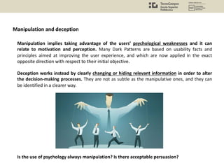 Manipulation implies taking advantage of the users’ psychological weaknesses and it can
relate to motivation and perception. Many Dark Patterns are based on usability facts and
principles aimed at improving the user experience, and which are now applied in the exact
opposite direction with respect to their initial objective.
Deception works instead by clearly changing or hiding relevant information in order to alter
the decision-making processes. They are not as subtle as the manipulative ones, and they can
be identified in a clearer way.
Is the use of psychology always manipulation? Is there acceptable persuasion?
Manipulation and deception
 