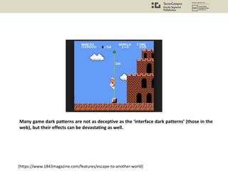 Many game dark patterns are not as deceptive as the ‘interface dark patterns’ (those in the
web), but their effects can be devastating as well.
[https://www.1843magazine.com/features/escape-to-another-world]
 