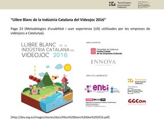 “Llibre Blanc de la Indústria Catalana del Vídeojoc 2016”
Page 23 (Metodologies d’usabilitat i user experience (UX) utilitzades per les empreses de
videojocs a Catalunya).
[http://dev.org.es/images/stories/docs/llibre%20blanc%20dev%202016.pdf]
 
