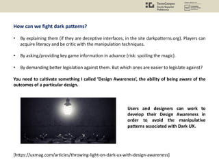 How can we fight dark patterns?
• By explaining them (if they are deceptive interfaces, in the site darkpatterns.org). Players can
acquire literacy and be critic with the manipulation techniques.
• By asking/providing key game information in advance (risk: spoiling the magic).
• By demanding better legislation against them. But which ones are easier to legislate against?
You need to cultivate something I called ‘Design Awareness’, the ability of being aware of the
outcomes of a particular design.
[https://uxmag.com/articles/throwing-light-on-dark-ux-with-design-awareness]
Users and designers can work to
develop their Design Awareness in
order to avoid the manipulative
patterns associated with Dark UX.
 