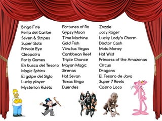 Fortunes of Ra
Gypsy Moon
Time Machine
Gold Fish
Viva las Vegas
Caribbean Reef
Triple Chance
Mayan Magic
Sirenas
Hot Sevan
Texas Bingo
Duendes
Zozzle
Jolly Roger
Lucky Lady’s Charm
Doctor Cash
Moto Money
Hot Wild
Princess of the Amazonas
Circus
Dragons
El Tesoro de Java
Super 7 Reels
Casino Loco
Bingo Fire
Perla del Caribe
Seven & Stripes
Super Slots
Private Eye
Cleopatra
Party Games
En busca del Tesoro
Magic Sphinx
El golpe del Siglo
Lucky player
Mysterion Ruleta
 
