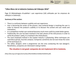 “Llibre Blanc de la Indústria Catalana del Vídeojoc 2016”
Page 23 (Metodologies d’usabilitat i user experience (UX) utilitzades per les empreses de
videojocs a Catalunya).
Summary of the section:
• There is a confusion between usability and user experience.
• User is becoming the center of the process. User-centered design is involving the user in
order to improve the product’s usability or to discover the context and user needs and
motivations.
• In a competitive market user-centered becomes much more useful to create better games.
• Traditionally, the user has been involved in the later phases of the UCD process in order to
verify the product. Lately, it is involved in the initial phases.
• The most employed method in the Catalan Industry is playtesting. Other techniques are
used (focus groups, heuristic analysis). Companies sometimes do not even know the name
of the techniques (!).
• The editor, designer, artist o programmer are the ones conducting the test (danger!).
Nonetheless, companies are interested in doing it better.
[http://dev.org.es/images/stories/docs/llibre%20blanc%20dev%202016.pdf]
The situation is not good: companies do not implement UX in Catalonia.
 