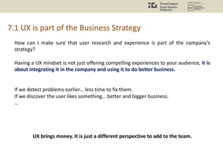 7.1 UX is part of the Business Strategy
How can I make sure that user research and experience is part of the company’s
strategy?
Having a UX mindset is not just offering compelling experiences to your audience, it is
about integrating it in the company and using it to do better business.
If we detect problems earlier… less time to fix them.
If we discover the user likes something… better and bigger business.
…
UX brings money. It is just a different perspective to add to the team.
 