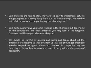 • Dark Patterns are here to stay. They are too easy to implement. Yet, we
are getting better at recognizing them but this is not enough. We need to
put public pressure so companies pay the ‘shaming cost’.
• Dark Patterns may give you some revenue in the short-run but depending
on the competitors and their practices you may lose in the long-run.
Customers will leave you whenever they can.
• We should be careful as players and users and learn about all the
different dark patterns so they do affect us less. We should get organized
in order to speak out against them and if we work in companies they use
them, try to do our best to convince them of the good branding values of
honest UX.
 