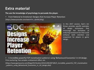In this 2017 session, Epic's Jim
Brown provides specific examples
of design techniques that
encourage the formation of
enduring emotional ties that could
enhance both retention and
enjoyment for players in game
design.
[https://www.youtube.com/watch?v=_Hjm9LLSICg]
• From Rational to Emotional: Designs that Increase Player Retention
The use the knowledge of psychology to persuade the player.
[https://www.gamasutra.com/blogs/OmTandon/20161209/287185/5_Incredibly_powerful_F2P_monetisation
_patterns_using_Behavioural_Economics_in_UX_design.php]
• 5 Incredibly powerful F2P monetisation patterns! using 'Behavioural Economics' in UX design.
Price anchoring, free samples, endowment effect, etc.
Extra material
 