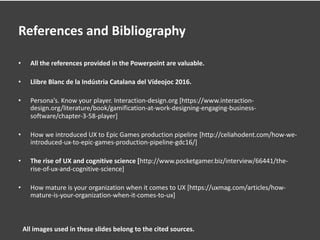 References and Bibliography
• All the references provided in the Powerpoint are valuable.
• Llibre Blanc de la Indústria Catalana del Vídeojoc 2016.
• Persona’s. Know your player. Interaction-design.org [https://www.interaction-
design.org/literature/book/gamification-at-work-designing-engaging-business-
software/chapter-3-58-player]
• How we introduced UX to Epic Games production pipeline [http://celiahodent.com/how-we-
introduced-ux-to-epic-games-production-pipeline-gdc16/]
• The rise of UX and cognitive science [http://www.pocketgamer.biz/interview/66441/the-
rise-of-ux-and-cognitive-science]
• How mature is your organization when it comes to UX [https://uxmag.com/articles/how-
mature-is-your-organization-when-it-comes-to-ux]
All images used in these slides belong to the cited sources.
 