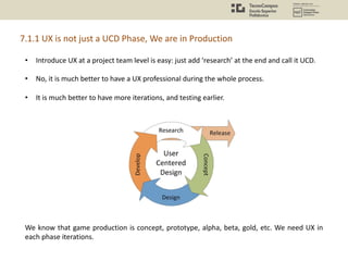 • Introduce UX at a project team level is easy: just add ‘research’ at the end and call it UCD.
• No, it is much better to have a UX professional during the whole process.
• It is much better to have more iterations, and testing earlier.
We know that game production is concept, prototype, alpha, beta, gold, etc. We need UX in
each phase iterations.
7.1.1 UX is not just a UCD Phase, We are in Production
 