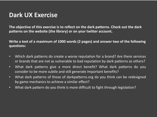Dark UX Exercise
The objective of this exercise is to reflect on the dark patterns. Check out the dark
patterns on the website (the library) or on your twitter account.
Write a text of a maximum of 1000 words (2 pages) and answer two of the following
questions:
• Which dark patterns do create a worse reputation for a brand? Are there services
or brands that are not as vulnerable to bad reputation by dark patterns as others?
• What dark patterns give a more direct benefit? What dark patterns do you
consider to be more subtle and still generate important benefits?
• What dark patterns of those of darkpatterns.org do you think can be redesigned
by game mechanics to achieve a similar effect?
• What dark pattern do you think is more difficult to fight through legislation?
 