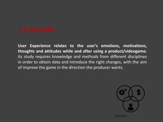 User Experience relates to the user's emotions, motivations,
thoughts and attitudes while and after using a product/videogame;
its study requires knowledge and methods from different disciplines
in order to obtain data and introduce the right changes, with the aim
of improve the game in the direction the producer wants.
1 # UX Field
 