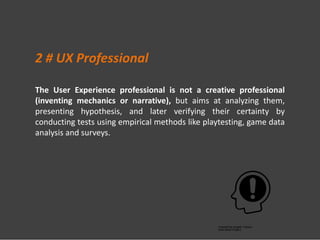 The User Experience professional is not a creative professional
(inventing mechanics or narrative), but aims at analyzing them,
presenting hypothesis, and later verifying their certainty by
conducting tests using empirical methods like playtesting, game data
analysis and surveys.
2 # UX Professional
 