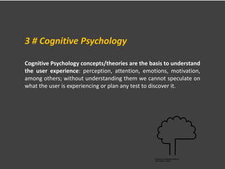 Cognitive Psychology concepts/theories are the basis to understand
the user experience: perception, attention, emotions, motivation,
among others; without understanding them we cannot speculate on
what the user is experiencing or plan any test to discover it.
3 # Cognitive Psychology
 